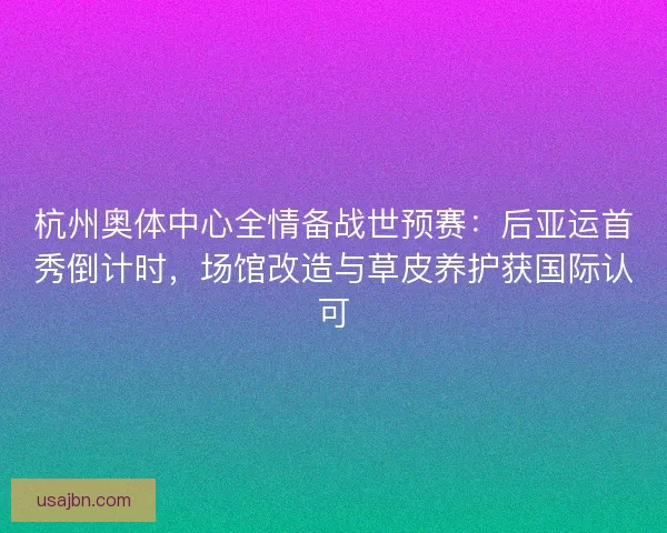 杭州奥体中心全情备战世预赛：后亚运首秀倒计时，场馆改造与草皮养护获国际认可