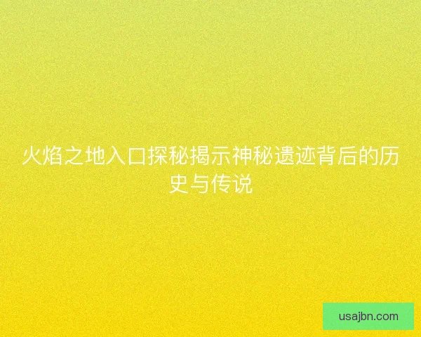 火焰之地入口探秘揭示神秘遗迹背后的历史与传说