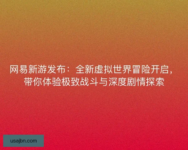 网易新游发布：全新虚拟世界冒险开启，带你体验极致战斗与深度剧情探索