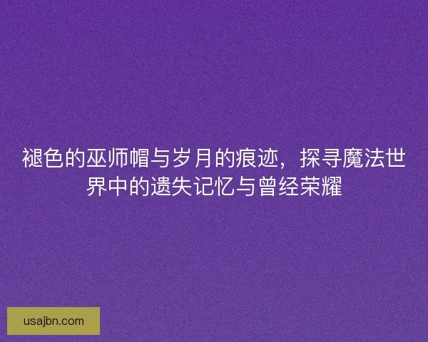 褪色的巫师帽与岁月的痕迹，探寻魔法世界中的遗失记忆与曾经荣耀