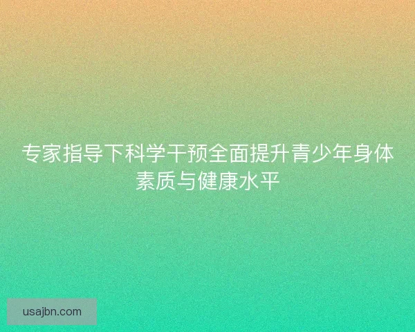 专家指导下科学干预全面提升青少年身体素质与健康水平