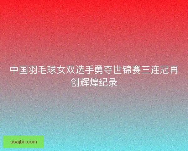 中国羽毛球女双选手勇夺世锦赛三连冠再创辉煌纪录