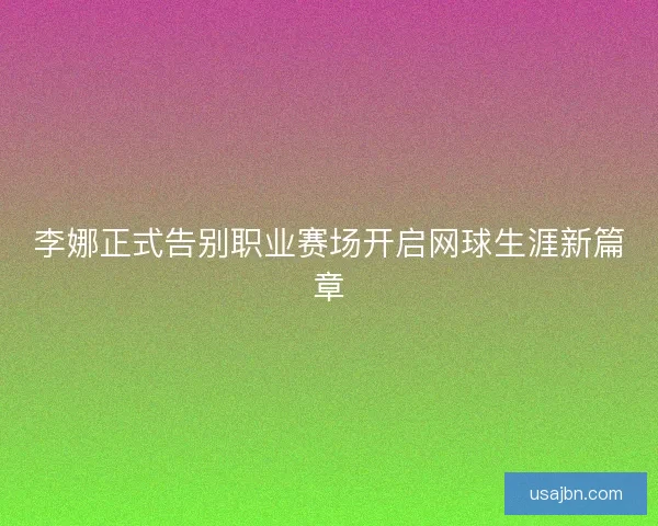 李娜正式告别职业赛场开启网球生涯新篇章