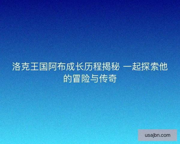 洛克王国阿布成长历程揭秘 一起探索他的冒险与传奇