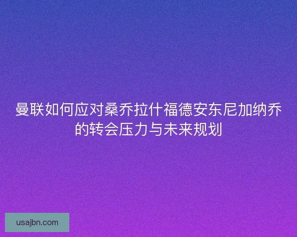 曼联如何应对桑乔拉什福德安东尼加纳乔的转会压力与未来规划