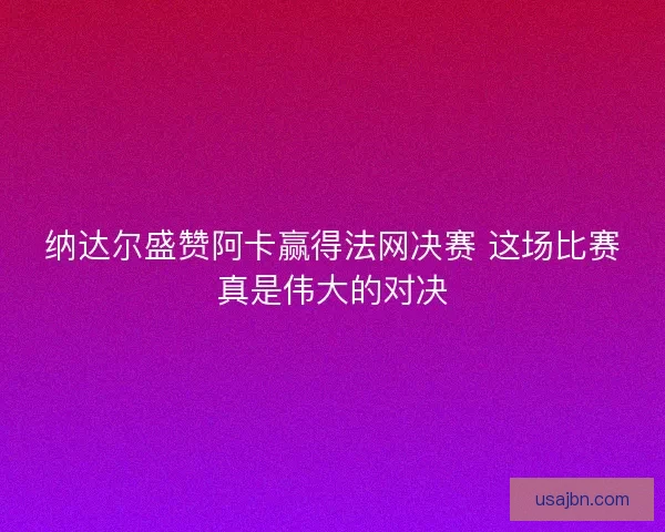 纳达尔盛赞阿卡赢得法网决赛 这场比赛真是伟大的对决 纳达尔盛赞阿卡赢得法网决赛 这场比赛真是伟大的对决