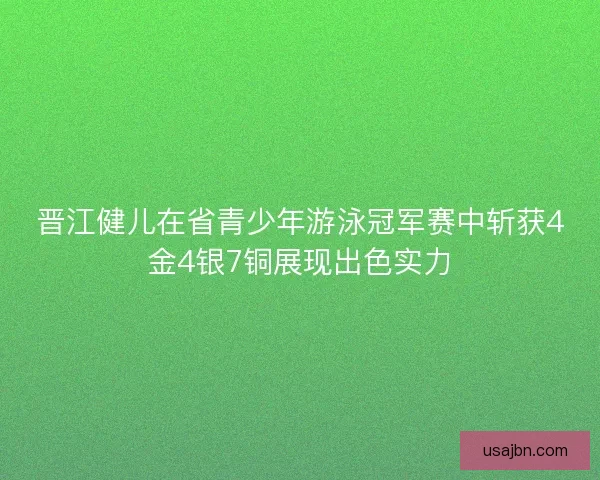 晋江健儿在省青少年游泳冠军赛中斩获4金4银7铜展现出色实力