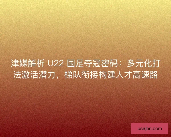 津媒解析 U22 国足夺冠密码：多元化打法激活潜力，梯队衔接构建人才高速路