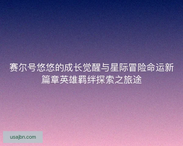 赛尔号悠悠的成长觉醒与星际冒险命运新篇章英雄羁绊探索之旅途