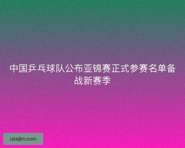 中国乒乓球队公布亚锦赛正式参赛名单备战新赛季