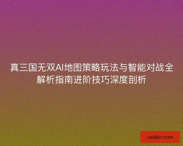 真三国无双AI地图策略玩法与智能对战全解析指南进阶技巧深度剖析
