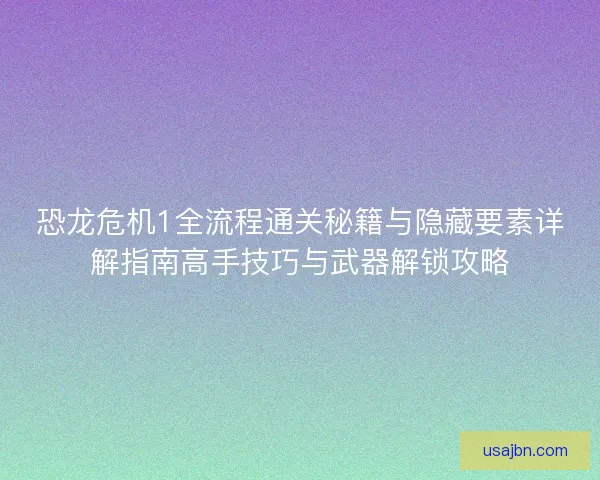 恐龙危机1全流程通关秘籍与隐藏要素详解指南高手技巧与武器解锁攻略