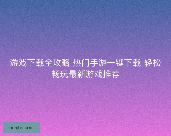 游戏下载全攻略 热门手游一键下载 轻松畅玩最新游戏推荐