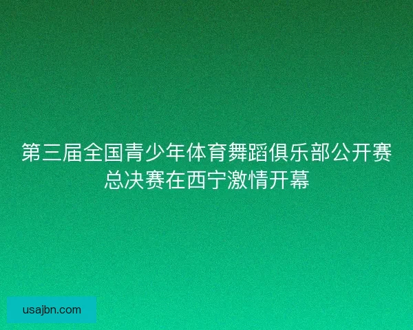 第三届全国青少年体育舞蹈俱乐部公开赛总决赛在西宁激情开幕
