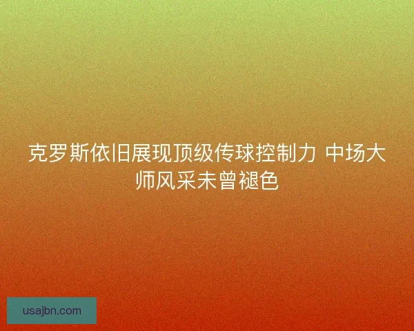 克罗斯依旧展现顶级传球控制力 中场大师风采未曾褪色