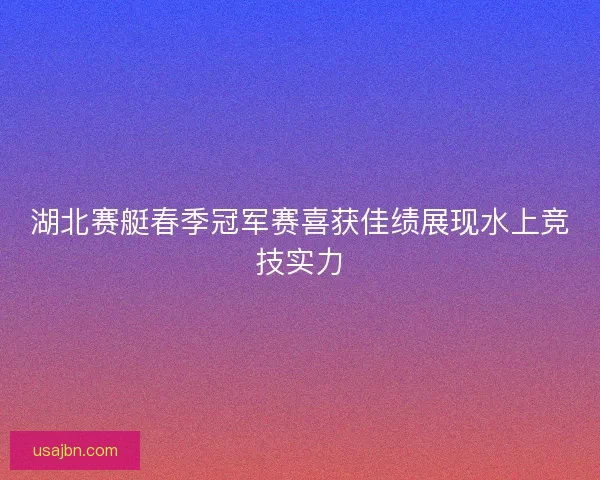 湖北赛艇春季冠军赛喜获佳绩展现水上竞技实力