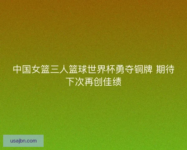 中国女篮三人篮球世界杯勇夺铜牌 期待下次再创佳绩