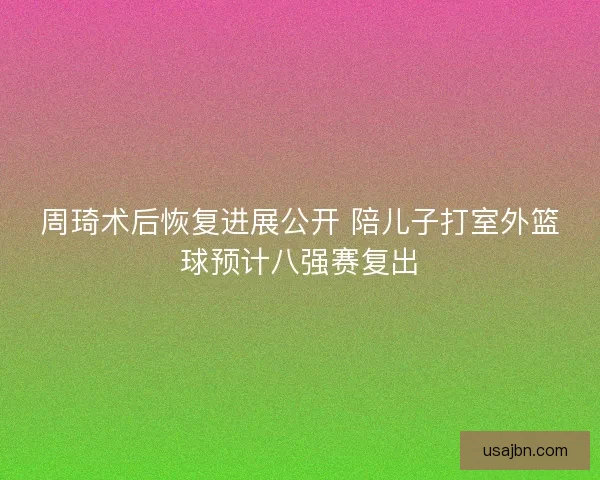 周琦术后恢复进展公开 陪儿子打室外篮球预计八强赛复出