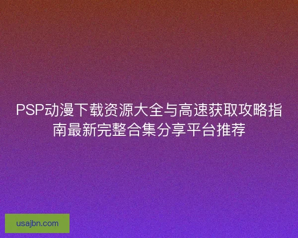 PSP动漫下载资源大全与高速获取攻略指南最新完整合集分享平台推荐
