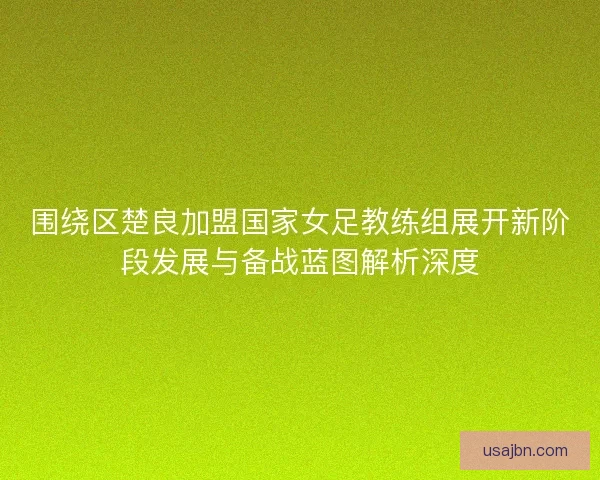 围绕区楚良加盟国家女足教练组展开新阶段发展与备战蓝图解析深度