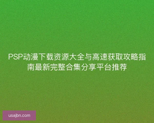 PSP动漫下载资源大全与高速获取攻略指南最新完整合集分享平台推荐