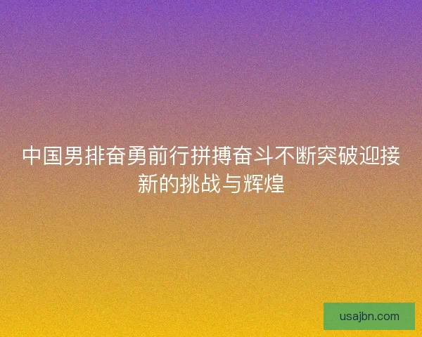 中国男排奋勇前行拼搏奋斗不断突破迎接新的挑战与辉煌