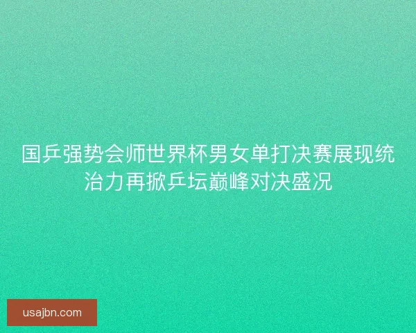 国乒强势会师世界杯男女单打决赛展现统治力再掀乒坛巅峰对决盛况