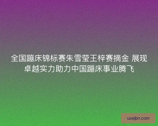 全国蹦床锦标赛朱雪莹王梓赛摘金 展现卓越实力助力中国蹦床事业腾飞