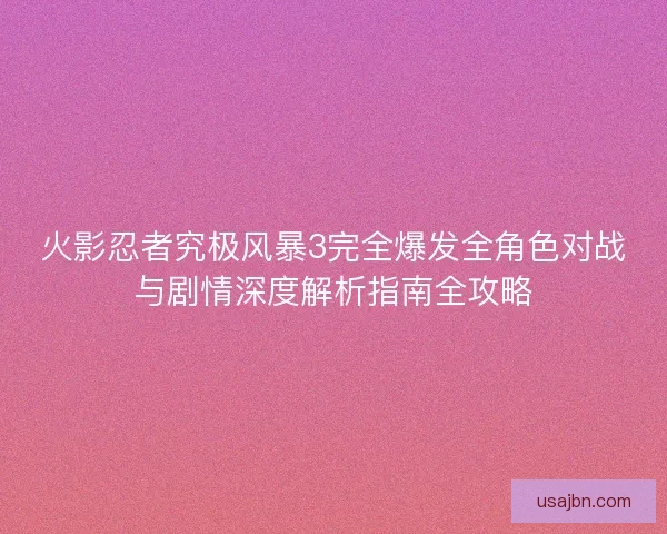 火影忍者究极风暴3完全爆发全角色对战与剧情深度解析指南全攻略