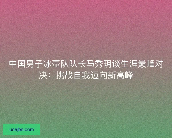 中国男子冰壶队队长马秀玥谈生涯巅峰对决：挑战自我迈向新高峰