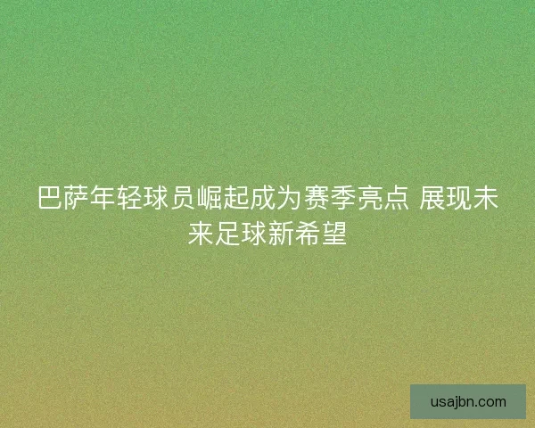巴萨年轻球员崛起成为赛季亮点 展现未来足球新希望