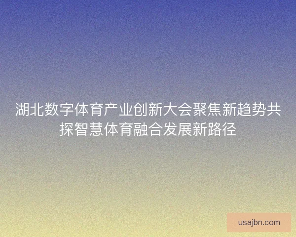 湖北数字体育产业创新大会聚焦新趋势共探智慧体育融合发展新路径