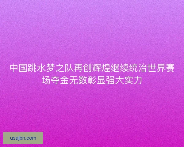 中国跳水梦之队再创辉煌继续统治世界赛场夺金无数彰显强大实力