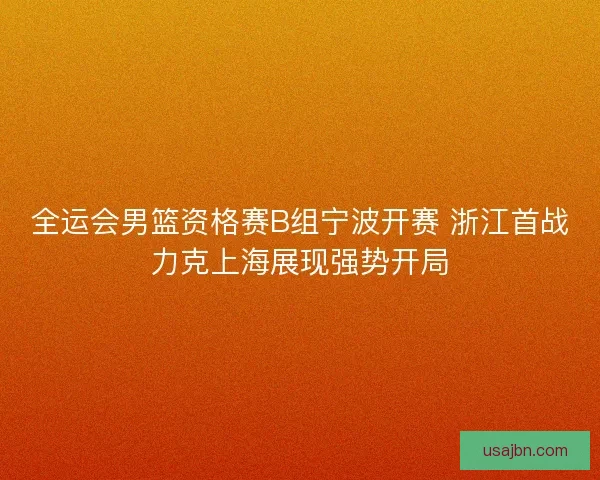全运会男篮资格赛B组宁波开赛 浙江首战力克上海展现强势开局