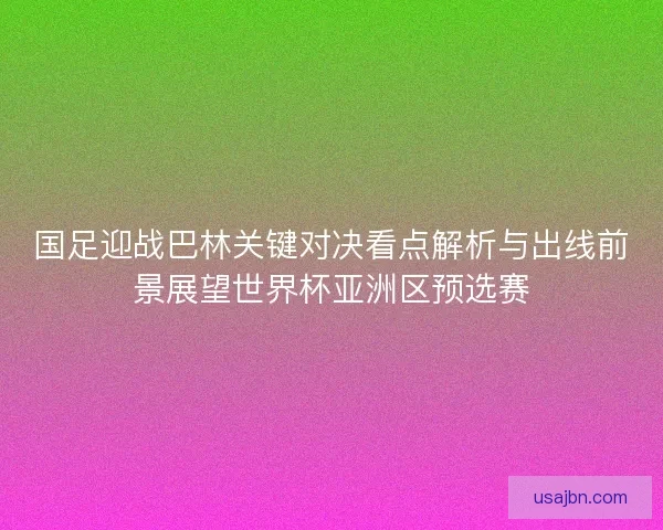 国足迎战巴林关键对决看点解析与出线前景展望世界杯亚洲区预选赛