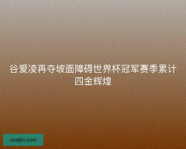 谷爱凌再夺坡面障碍世界杯冠军赛季累计四金辉煌